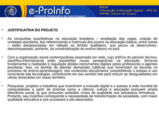 •   JUSTIFICATIVA DO PROJETO

•   As conquistas quantitativas na educação brasileira – ampliação das vagas, criação de
    unidades escolares, leis referenciando a matrícula dos jovens na educação básica, entre outras
    – estão desassociadas em relação ao âmbito qualitativo, que pouco se desenvolveu,
    descompassado, portanto, da universalização do ensino básico no país.

•   Com a organização social contemporânea assentada em rede, cujo artifício do período técnico-
    científico-informacional pode possibilitar novas perspectivas na educação, torna-se
    fundamental a mediação e regulação destes instrumentos digitais pelos professores e agentes
    escolares. Isso, no sentido de atender demandas coletivas que minimizem as lacunas no
    processo de ensino-aprendizagem, dos conteúdos disciplinares, possibilitando o acesso e uso
    consciente das tecnologias, contribuindo em seu sentido lato para reduzir as desigualdades em
    várias dimensões em nosso território.

•   Pesquisas, projetos e trabalhos que incentivem a inclusão digital e o acesso à rede mundial de
    computadores a partir de prismas como a ciência, cultura e educação possuem ampla
    relevância social, já que procuram subsidiar níveis de qualidade nos processos formativos.
    Portanto, seu incentivo corresponde a necessidade de transformação da sociedade, com maior
    qualidade educativa e aos processos a ela associados.
 
