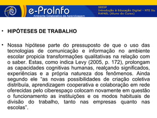 • HIPÓTESES DE TRABALHO

• Nossa hipótese parte do pressuposto de que o uso das
  tecnologias de comunicação e informação no ambiente
  escolar propicia transformações qualitativas na relação com
  o saber. Estas, como indica Levy (2005, p. 172), prolongam
  as capacidades cognitivas humanas, realçando significados,
  experiências e a própria natureza dos fenômenos. Ainda
  segundo ele “as novas possibilidades de criação coletiva
  distribuía, aprendizagem cooperativa e colaboração em rede
  oferecidas pelo ciberespaço colocam novamente em questão
  o funcionamento as instituições e os modos habituais de
  divisão do trabalho, tanto nas empresas quanto nas
  escolas”.
 