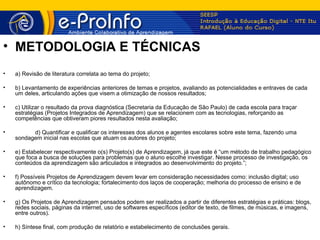 • METODOLOGIA E TÉCNICAS
•   a) Revisão de literatura correlata ao tema do projeto;

•   b) Levantamento de experiências anteriores de temas e projetos, avaliando as potencialidades e entraves de cada
    um deles, articulando ações que visem a otimização de nossos resultados;

•   c) Utilizar o resultado da prova diagnóstica (Secretaria da Educação de São Paulo) de cada escola para traçar
    estratégias (Projetos Integrados de Aprendizagem) que se relacionem com as tecnologias, reforçando as
    competências que obtiveram piores resultados nesta avaliação;

•         d) Quantificar e qualificar os interesses dos alunos e agentes escolares sobre este tema, fazendo uma
    sondagem inicial nas escolas que atuam os autores do projeto;

•   e) Estabelecer respectivamente o(s) Projeto(s) de Aprendizagem, já que este é “um método de trabalho pedagógico
    que foca a busca de soluções para problemas que o aluno escolhe investigar. Nesse processo de investigação, os
    conteúdos da aprendizagem são articulados e integrados ao desenvolvimento do projeto.”;

•   f) Possíveis Projetos de Aprendizagem devem levar em consideração necessidades como: inclusão digital; uso
    autônomo e crítico da tecnologia; fortalecimento dos laços de cooperação; melhoria do processo de ensino e de
    aprendizagem.

•   g) Os Projetos de Aprendizagem pensados podem ser realizados a partir de diferentes estratégias e práticas: blogs,
    redes sociais, páginas da internet, uso de softwares específicos (editor de texto, de filmes, de músicas, e imagens,
    entre outros).

•   h) Síntese final, com produção de relatório e estabelecimento de conclusões gerais.
 