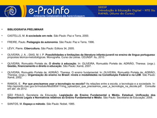 •   BIBLIOGRAFIA PRELIMINAR

•   CASTELLS, M. A sociedade em rede. São Paulo: Paz e Terra, 2000.

•   FREIRE, Paulo. Pedagogia da autonomia. São Paulo: Paz e Terra, 1996.

•   LÉVY, Pierre. Cibercultura. São Paulo: Editora 34, 2005.

•   OLIVEIRA, J. A. ; DIAS, M. I. P. Possibilidades e limitações da literatura infanto-juvenil no ensino de língua portuguesa:
    propostas téorica-metodológicas. Monografia. Curso de Letras. CEUNSP: Itu, 2010.

•   OLIVEIRA, Romualdo Portela de. O direito à educação. In: OLIVEIRA, Romualdo Portela de; ADRIÃO, Theresa. (orgs.).
    Gestão, financiamento e direito à educação. São Paulo: Xamã, 2007.

•   OLIVEIRA, Romualdo Portela de; ADRIÃO, Theresa. O ensino fundamental. In: OLIVEIRA, Romualdo Portela de; ADRIÃO,
    Theresa. (orgs.). Organização do ensino no Brasil: níveis e modalidades na Constituição Federal e na LDB. São Paulo:
    Xamã, 2002.

•   RAMOS, E. Por que precisamos usar a tecnologia na escola? As relações entre a escola, a tecnologia e a sociedade. In:
    http://eproinfo.mec.gov.br/modulo/Mod085411/img_upload/por_que_precisamos_usar_a_tecnologia_na_escola.pdf. Consulta
    em abr. de 2012.

•   SÃO PAULO, Secretaria da Educação. Legislação de Ensino Fundamental e Médio. Estadual. Unificação dos
    Dispositivos Legais e Normativos relativos ao Ensino Fundamental e Médio. São Paulo: Secretaria de Educação, 2008.

•   SANTOS, M. Espaço e método. São Paulo: Nobel, 1985.
 