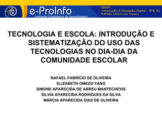 TECNOLOGIA E ESCOLA: INTRODUÇÃO E
    SISTEMATIZAÇÃO DO USO DAS
     TECNOLOGIAS NO DIA-DIA DA
       COMUNIDADE ESCOLAR

             RAFAEL FABRÍCIO DE OLIVEIRA
                ELIZABETH OMEZO YANO
      SIMONE APARECIDA DE ABREU MANTECHEVIS
        SILVIA APARECIDA RODRIGUES DA SILVA
         MÁRCIA APARECIDA DIAS DE OLIVEIRA
 