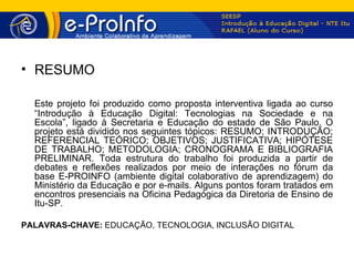 • RESUMO

  Este projeto foi produzido como proposta interventiva ligada ao curso
  “Introdução à Educação Digital: Tecnologias na Sociedade e na
  Escola”, ligado à Secretaria e Educação do estado de São Paulo. O
  projeto está dividido nos seguintes tópicos: RESUMO; INTRODUÇÃO;
  REFERENCIAL TEÓRICO; OBJETIVOS; JUSTIFICATIVA; HIPÓTESE
  DE TRABALHO; METODOLOGIA; CRONOGRAMA E BIBLIOGRAFIA
  PRELIMINAR. Toda estrutura do trabalho foi produzida a partir de
  debates e reflexões realizados por meio de interações no fórum da
  base E-PROINFO (ambiente digital colaborativo de aprendizagem) do
  Ministério da Educação e por e-mails. Alguns pontos foram tratados em
  encontros presenciais na Oficina Pedagógica da Diretoria de Ensino de
  Itu-SP.

PALAVRAS-CHAVE: EDUCAÇÃO, TECNOLOGIA, INCLUSÃO DIGITAL
 