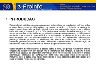 • INTRODUÇÃO
 Este material sintetiza nossos esforços em sistematizar as referências teóricas sobre
 o tema, bem como as alternativas, ou plano de ação, no intento de reduzir as
 preocupantes taxas de exclusão digital em nossa sociedade, bem como qualificar
 cada vez mais a educação sob a ótica institucional escolar. Acreditamos que ao nos
 apropriarmos das potencialidades organizativas destes equipamentos, subsidiamos o
 apoio de uma educação mais crítica e de autonomia de pensamento aos alunos e
 dos interesses das comunidades que lhes são comuns. Isto, sobretudo, pela massiva
 presença destes produtos no cotidiano dos alunos e professores, dos conflitos
 inerentes gerados por esse processo. Além das possibilidades de concretização de
 uma escola mais atualizada com os jovens e a pós-modernidade.

 Nosso objetivo não foi encerrar o debate sobre o tema, tão pouco realizar um projeto
 engessado, calcado em um design fixo e inalterável. Na verdade, o trabalho é uma
 forma mais objetiva de organizar alternativas bem referenciadas e de pôr em prática
 alternativas passíveis de contribuírem para uma educação mais democrática e
 inclusiva, sob a óptica das novas tecnologias e das possibilidades esboçadas por
 esse processo histórico e geográfico.
 