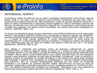 •   REFERENCIAL TEÓRICO
    O período ou regime de tempo em que se insere a sociedade contemporânea seria iniciado, segundo
    Santos (1985, p. 27), após o fim da Segunda Guerra Mundial. Considerado por este autor como o
    período técnico-científico-informacional, este processo teria, a partir da segunda metade do século XX, o
    poder de alterar profundamente a organização produtiva global por meio de articulação profunda das
    ciências, das técnicas e dos meios de informação. Segundo ele, “a tecnologia de comunicação permite
    inovações que aparecem, não apenas juntas e associadas, mas também para serem propagadas em
    conjunto.” (SANTOS, 1985, p. 27).

    As diversas consequências desse processo culminariam numa dinâmica totalmente nova de organização
    espacial, onde qualquer fenômeno afetaria toda a humanidade e lugares do planeta. Os resultados e
    processos diretamente ligados a esse período revelam, criticamente conforme Santos (1985, p. 28), com
    “(...) a criação de novas colônias periféricas no mundo subdesenvolvido; as novas formas de
    industrialização com a internacionalização da força de trabalho; e a chegada do capital e tecnologia dos
    países adiantados para usar uma força de trabalho mais barata lá onde ela vive, isto é, nos países
    dependentes.” (SANTOS, 1985, p. 28).

    Essa reflexão é endossada pela presença maciça de empresas multinacionais em países
    subdesenvolvidos ao longo da segunda metade do século XX e meados do XXI, em que algumas
    corporações passam a ter maior poder e controle de territórios que os próprios Estados Nacionais onde
    se instalam. Alguns autores, como Castells (2001) e Lévy (2005), assumem haver um novo paradigma
    inerente a esse processo, entendido ora pela ideia de paradigma “sociotécnico”, onde um gradativo e
    dinâmico aumento da velocidade de inovação tecnológica e uma difusão mais rápida dessa inovação
    pela articulação e interface entre “programas de macropesquisa” e “grandes mercados desenvolvidos
    pelos governos”, além da “inovação descentralizada estimulada por uma cultura de criatividade
    tecnológica e por modelos de sucessos pessoais rápidos” agrupar-se-iam em torno de redes de
    empresas, organizações e instituições para formar um novo “paradigma sociotécnico” (CASTELLS, 2001,
    p.77). Ora também entendido pelo “paradigma do ciberespaço”, referindo-se a um novo ambiente de
    interconexão de pessoas e lugares pela rede mundial de computadores. (LÉVY, 2005, p. 17).
 