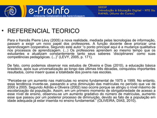 • REFERENCIAL TEÓRICO
 Para o francês Pierre Lévy (2005) a nova realidade, mediada pelas tecnologias de informação,
 passam a exigir um novo papel dos professores. A função docente deve priorizar uma
 aprendizagem cooperativa. Segundo este autor “o ponto principal aqui é a mudança qualitativa
 nos processos de aprendizagem. (...) Os professores aprendem ao mesmo tempo que os
 estudantes e atualizam constantemente tanto seus saberes ‘disciplinares’ como suas
 competências pedagógicas. (...)” (LEVY, 2005, p. 171).

 De fato, como podemos observar nos estudos de Oliveira e Dias (2010), a educação básica
 brasileira, após sua universalização ao longo das últimas três décadas, conquistou importantes
 resultados, como inserir quase a totalidade dos jovens nas escolas.

 “Percebe-se um aumento nas matrículas no ensino fundamental de 1975 a 1999. No entanto,
 essa tendência inverte-se, passando a uma diminuição das matrículas no período que vai de
 2000 a 2005. Segundo Adrião e Oliveira (2002) isso ocorre porque se atingiu o nível máximo de
 escolarização da população. Assim, em um primeiro momento de obrigatoriedade de acesso a
 esse nível de ensino, observou-se um aumento gradativo do número de matrículas, aumento
 esse que passou por um posterior processo de diminuição, devido ao fato de a população em
 idade adequada já estar inserida no ensino fundamental.” (OLIVEIRA; DIAS, 2010).
 