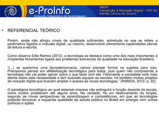 •   REFERENCIAL TEÓRICO

    Porém, ainda não atingiu níveis de qualidade suficientes, sobretudo no que se refere a
    parâmetros ligados a inclusão digital, ou mesmo, desenvolver plenamente capacidades plenas
    de leitura e escrita.

    Como observa Edla Ramos (2012), a tecnologia se destaca como uma das mais importantes e
    incipientes ferramentas ligada aos problemas estruturais de qualidade na educação brasileira.

    “(...) se queremos uma tecnodemocracia, vamos precisar formar os sujeitos para isso.
    Precisamos pensar em alfabetização tecnológica para todos, pois quem não compreende a
    tecnologia não vai poder opinar sobre o que fazer com ela. Felizmente a sociedade está mais
    atenta sobre esta necessidade e tem buscado equipar as escolas; há também muitos projetos
    de inclusão digital que buscam ampliar o acesso às novas tecnologias.” (RAMOS, 2012, p. 22).

    O paradigma tecnológico ao qual estamos imersos não extinguirá a função docente da escola,
    como muitos protelavam até alguns anos. Na verdade, há um deslocamento da função,
    segundo as novas perspectivas de aprendizagem e competências, em que as tecnologias
    poderão favorecer a requerida qualidade da escola pública no Brasil em sinergia com outras
    políticas e ações.
 