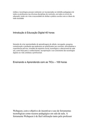 mídias e tecnologias possam realmente ser incorporadas no trabalho pedagógico de
todos os professores nas diversas disciplinas do currículo, em todos os níveis da
educação, tendo em vista a necessidade de alinhar a prática escolar com os ideais de
toda sociedade




Introdução à Educação Digital 40 horas



Intenção de criar oportunidades de aprendizagem de edição, navegação, pesquisa,
comunicação e produção que pudessem ser gratificantes aos cursistas, articulandoas a
experiências prévias, oriundas da trajetória social, tecnológica e educacional de cada
um, como base para o conhecimento, incorporação e uso consistente das tecnologias
digitais na vida cotidiana e profissional.




Ensinando e Aprendendo com as TICs – 100 horas




Webquest, com o objetivo de incentivar o uso de ferramentas
tecnológicas como recurso pedagógico em sala de aula. A
ferramenta Webquest é de fácil utilização tanto pelo professor
 