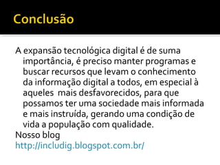 A expansão tecnológica digital é de suma
importância, é preciso manter programas e
buscar recursos que levam o conhecimento
da informação digital a todos, em especial à
aqueles mais desfavorecidos, para que
possamos ter uma sociedade mais informada
e mais instruída, gerando uma condição de
vida a população com qualidade.
Nosso blog
http://includig.blogspot.com.br/
 