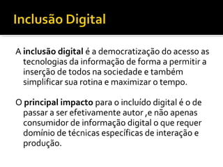 A inclusão digital é a democratização do acesso as
tecnologias da informação de forma a permitir a
inserção de todos na sociedade e também
simplificar sua rotina e maximizar o tempo.
O principal impacto para o incluído digital é o de
passar a ser efetivamente autor ,e não apenas
consumidor de informação digital o que requer
domínio de técnicas específicas de interação e
produção.
 