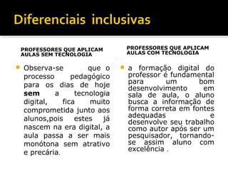 PROFESSORES QUE APLICAM
AULAS SEM TECNOLOGIA
 Observa-se que o
processo pedagógico
para os dias de hoje
sem a tecnologia
digital, fica muito
comprometida junto aos
alunos,pois estes já
nascem na era digital, a
aula passa a ser mais
monótona sem atrativo
e precária.
PROFESSORES QUE APLICAM
AULAS COM TECNOLOGIA
 a formação digital do
professor é fundamental
para um bom
desenvolvimento em
sala de aula, o aluno
busca a informação de
forma correta em fontes
adequadas e
desenvolve seu trabalho
como autor após ser um
pesquisador, tornando-
se assim aluno com
excelência .
 