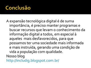 A expansão tecnológica digital é de suma
importância, é preciso manter programas e
buscar recursos que levam o conhecimento da
informação digital a todos, em especial à
aqueles mais desfavorecidos, para que
possamos ter uma sociedade mais informada
e mais instruída, gerando uma condição de
vida a população com qualidade.
Nosso blog
http://includig.blogspot.com.br/
 