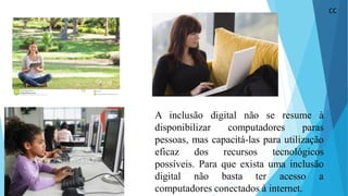 A inclusão digital não se resume à
disponibilizar computadores paras
pessoas, mas capacitá-las para utilização
eficaz dos recursos tecnológicos
possíveis. Para que exista uma inclusão
digital não basta ter acesso a
computadores conectados à internet.
CC
 