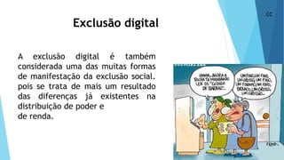 Exclusão digital
A exclusão digital é também
considerada uma das muitas formas
de manifestação da exclusão social.
pois se trata de mais um resultado
das diferenças já existentes na
distribuição de poder e
de renda.
CC
 