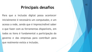 Principais desafios
Para que a inclusão digital possa acontecer
inicialmente é necessário um computador, e um
acesso a rede, sendo que é imprescindível saber
o que fazer com as ferramentas disponíveis, em
todos os itens é fundamental a participação do
governo e das empresas para contribuir para
que realmente exista a inclusão.
CC
 