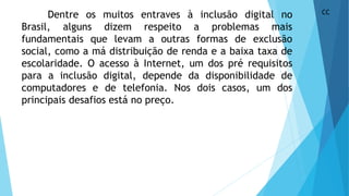 Dentre os muitos entraves à inclusão digital no
Brasil, alguns dizem respeito a problemas mais
fundamentais que levam a outras formas de exclusão
social, como a má distribuição de renda e a baixa taxa de
escolaridade. O acesso à Internet, um dos pré requisitos
para a inclusão digital, depende da disponibilidade de
computadores e de telefonia. Nos dois casos, um dos
principais desafios está no preço.
CC
 
