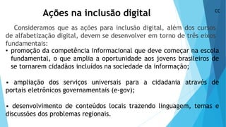 Ações na inclusão digital
Consideramos que as ações para inclusão digital, além dos cursos
de alfabetização digital, devem se desenvolver em torno de três eixos
fundamentais:
• promoção da competência informacional que deve começar na escola
fundamental, o que amplia a oportunidade aos jovens brasileiros de
se tornarem cidadãos incluídos na sociedade da informação;
• ampliação dos serviços universais para a cidadania através de
portais eletrônicos governamentais (e-gov);
• desenvolvimento de conteúdos locais trazendo linguagem, temas e
discussões dos problemas regionais.
CC
 