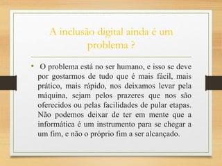 A inclusão digital ainda é um
problema ?
• O problema está no ser humano, e isso se deve
por gostarmos de tudo que é mais fácil, mais
prático, mais rápido, nos deixamos levar pela
máquina, sejam pelos prazeres que nos são
oferecidos ou pelas facilidades de pular etapas.
Não podemos deixar de ter em mente que a
informática é um instrumento para se chegar a
um fim, e não o próprio fim a ser alcançado.
 