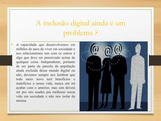 A inclusão digital ainda é um
problema ?
• A capacidade que desenvolvemos em
milhões de anos de viver em sociedade e
nos relacionarmos uns com os outros é
algo que deve ser preservado acima de
qualquer coisa. Independente, portanto
de ser parte da parcela da população
ainda excluída desse mundo digital ou
não, devemos sempre nos lembrar que
todo meio novo terá benefícios e
malefícios a nossa vida, nunca um irá
acabar com o anterior, mas sim deverá
ser por nós usados pra melhorar nossa
vida em sociedade e não nos isolar da
mesma
 