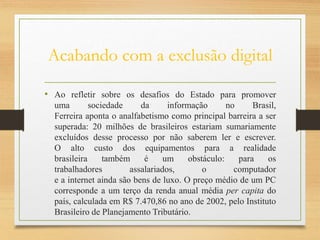 Acabando com a exclusão digital
• Ao refletir sobre os desafios do Estado para promover
uma sociedade da informação no Brasil,
Ferreira aponta o analfabetismo como principal barreira a ser
superada: 20 milhões de brasileiros estariam sumariamente
excluídos desse processo por não saberem ler e escrever.
O alto custo dos equipamentos para a realidade
brasileira também é um obstáculo: para os
trabalhadores assalariados, o computador
e a internet ainda são bens de luxo. O preço médio de um PC
corresponde a um terço da renda anual média per capita do
país, calculada em R$ 7.470,86 no ano de 2002, pelo Instituto
Brasileiro de Planejamento Tributário.
 