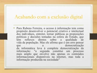 Acabando com a exclusão digital
• Para Rubens Ferreira, o acesso à informação tem como
propósito desenvolver o potencial criativo e intelectual
dos indivíduos, entreter, tornar públicas as proposições
políticas e decisões tomadas na esfera do Estado, que
têm reflexos diretos sobre a qualidade de
vida da população. Mas ele afirma que é um erro pensar
que a democratização
da informática leva à completa democratização da
informação: "a segunda constitui um processo
mais amplo que envolve não apenas os conteúdos
informacionais disponíveis na internet, mas toda a
informação produzida na sociedade"
 