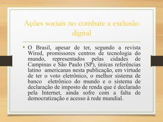 Ações sociais no combate a exclusão
digital
• O Brasil, apesar de ter, segundo a revista
Wired, promissores centros de tecnologia do
mundo, representados pelas cidades de
Campinas e São Paulo (SP), únicas referências
latino americanas nesta publicação, em virtude
de ter o voto eletrônico, o melhor sistema de
banco eletrônico do mundo e o sistema de
declaração de imposto de renda que é declarado
pela Internet, ainda sofre com a falta de
democratização e acesso à rede mundial.
 