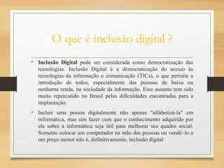O que é inclusão digital ?
• Inclusão Digital pode ser considerada como democratização das
tecnologias. Inclusão Digital é a democratização do acesso às
tecnologias da informação e comunicação (TICs), o que permite a
introdução de todos, especialmente das pessoas de baixa ou
nenhuma renda, na sociedade da informação. Esse assunto tem sido
muito repercutido no Brasil pelas dificuldades encontradas para a
implantação.
• Incluir uma pessoa digitalmente não apenas "alfabetizá-la" em
informática, mas sim fazer com que o conhecimento adquirido por
ela sobre a informática seja útil para melhorar seu quadro social.
Somente colocar um computador na mão das pessoas ou vendê–lo a
um preço menor não é, definitivamente, inclusão digital
 