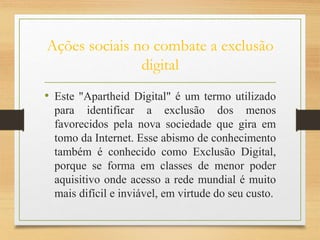 Ações sociais no combate a exclusão
digital
• Este "Apartheid Digital" é um termo utilizado
para identificar a exclusão dos menos
favorecidos pela nova sociedade que gira em
tomo da Internet. Esse abismo de conhecimento
também é conhecido como Exclusão Digital,
porque se forma em classes de menor poder
aquisitivo onde acesso a rede mundial é muito
mais difícil e inviável, em virtude do seu custo.
 