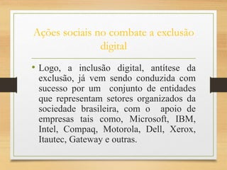 Ações sociais no combate a exclusão
digital
• Logo, a inclusão digital, antítese da
exclusão, já vem sendo conduzida com
sucesso por um conjunto de entidades
que representam setores organizados da
sociedade brasileira, com o apoio de
empresas tais como, Microsoft, IBM,
Intel, Compaq, Motorola, Dell, Xerox,
Itautec, Gateway e outras.
 