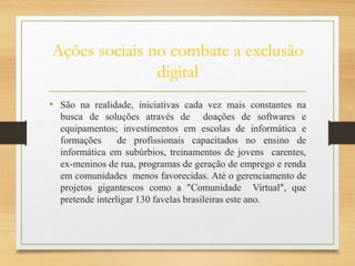 Ações sociais no combate a exclusão
digital
• São na realidade, iniciativas cada vez mais constantes na
busca de soluções através de doações de softwares e
equipamentos; investimentos em escolas de informática e
formações de profissionais capacitados no ensino de
informática em subúrbios, treinamentos de jovens carentes,
ex-meninos de rua, programas de geração de emprego e renda
em comunidades menos favorecidas. Até o gerenciamento de
projetos gigantescos como a "Comunidade Virtual", que
pretende interligar 130 favelas brasileiras este ano.
 