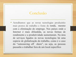 Conclusão
• Acreditamos que as novas tecnologias produzirão
mais postos de trabalho e fonte de renda, mesmo
com a eliminação do emprego. Nos países onde a
Internet é mais difundida, as novas formas de
rendimento e a produtividade aumentaram. Na área
de serviços ligados às novas tecnologias há uma
espécie de globalização do trabalho, como é o caso
do “outsourcing off shore”, ou seja, as pessoas
passarão a trabalhar fora de um local específico
 