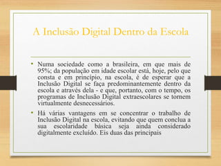 A Inclusão Digital Dentro da Escola
• Numa sociedade como a brasileira, em que mais de
95%; da população em idade escolar está, hoje, pelo que
consta e em princípio, na escola, é de esperar que a
Inclusão Digital se faça predominantemente dentro da
escola e através dela - e que, portanto, com o tempo, os
programas de Inclusão Digital extraescolares se tornem
virtualmente desnecessários.
• Há várias vantagens em se concentrar o trabalho de
Inclusão Digital na escola, evitando que quem conclua a
sua escolaridade básica seja ainda considerado
digitalmente excluído. Eis duas das principais
 