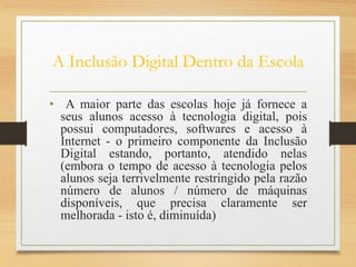 A Inclusão Digital Dentro da Escola
• A maior parte das escolas hoje já fornece a
seus alunos acesso à tecnologia digital, pois
possui computadores, softwares e acesso à
Internet - o primeiro componente da Inclusão
Digital estando, portanto, atendido nelas
(embora o tempo de acesso à tecnologia pelos
alunos seja terrivelmente restringido pela razão
número de alunos / número de máquinas
disponíveis, que precisa claramente ser
melhorada - isto é, diminuída)
 