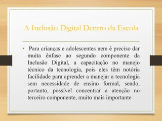A Inclusão Digital Dentro da Escola
• Para crianças e adolescentes nem é preciso dar
muita ênfase ao segundo componente da
Inclusão Digital, a capacitação no manejo
técnico da tecnologia, pois eles têm notória
facilidade para aprender a manejar a tecnologia
sem necessidade de ensino formal, sendo,
portanto, possível concentrar a atenção no
terceiro componente, muito mais importante
 