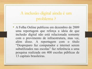 A inclusão digital ainda é um
problema ?
• A Folha Online publicou em dezembro de 2009
uma reportagem que reforça a ideia de que
inclusão digital não está relacionada somente
com o provimento de infraestrutura, mas vai,
além disso. A reportagem com o título
“Despreparo faz computador e internet serem
subutilizados nas escolas” faz referência a uma
pesquisa realizada em 400 escolas públicas de
13 capitais brasileiras.
 