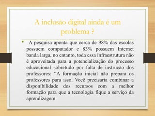 A inclusão digital ainda é um
problema ?
• A pesquisa aponta que cerca de 98% das escolas
possuem computador e 83% possuem Internet
banda larga, no entanto, toda essa infraestrutura não
é aproveitada para a potencialização do processo
educacional sobretudo por falta de instrução dos
professores: “A formação inicial não prepara os
professores para isso. Você precisaria combinar a
disponibilidade dos recursos com a melhor
formação para que a tecnologia fique a serviço da
aprendizagem
 