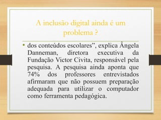 A inclusão digital ainda é um
problema ?
• dos conteúdos escolares”, explica Ângela
Danneman, diretora executiva da
Fundação Victor Civita, responsável pela
pesquisa. A pesquisa ainda aponta que
74% dos professores entrevistados
afirmaram que não possuem preparação
adequada para utilizar o computador
como ferramenta pedagógica.
 