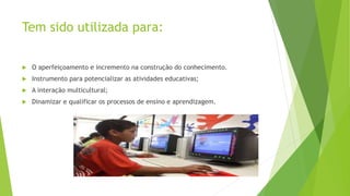 Tem sido utilizada para:
 O aperfeiçoamento e incremento na construção do conhecimento.
 Instrumento para potencializar as atividades educativas;
 A interação multicultural;
 Dinamizar e qualificar os processos de ensino e aprendizagem.
 