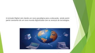 A inclusão Digital vem dando um novo paradigma para a educação, sendo assim
parte constante de um novo mundo digitalizado com os avanços da tecnologias.
 