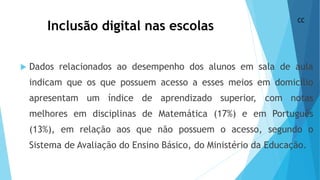 Inclusão digital nas escolas
 Dados relacionados ao desempenho dos alunos em sala de aula
indicam que os que possuem acesso a esses meios em domicílio
apresentam um índice de aprendizado superior, com notas
melhores em disciplinas de Matemática (17%) e em Português
(13%), em relação aos que não possuem o acesso, segundo o
Sistema de Avaliação do Ensino Básico, do Ministério da Educação.
CC
 
