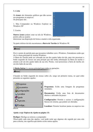 10
3. A tela
Os ícones são elementos gráficos que dão acesso
aos programas ou arquivos.
Os principais são:
1. Meu Computador ou Windows Explorer no
Windows XP
2. Lixeira
Outros ícones podem estar na tela do Windows,
porém cabe ao usuário
determinar sua disposição de forma a manter a tela organizada.
Na parte inferior da tela encontramos a Barra de Tarefas do Windows 98.
Ela é o ponto de partida para que possamos trabalhar com o Windows. Entendemos então que
ela é o menu principal do sistema Windows.
A Barra de Tarefas pode ser colocada em um dos quatro lados da tela, para isto pressione o
botão esquerdo do mouse em uma posição que não tenha informação na Barra de tarefas e
arraste-a até um dos quatro lados da sua tela. Pronto, você posicionou a barra de tarefas em
um dos lados da sua tela.
O Botão Iniciar é o acesso principal para todas as operações.
Clicando no botão esquerdo do mouse sobre ele, surge um primeiro menu, no qual estão
presentes as seguintes opções:
Programas: Exibe uma listagem de programas
instalados.
Documentos: Exibe uma lista de documentos
abertos e utilizados há pouco
Configurações: Permite o acesso à configurações
básicas do sistema, que podem ser alteradas.
Localizar: Permite localizar pastas ou arquivos nos
discos.
Ajuda: (veja Tópicos da Ajuda na página 13)
Desligar: Desliga ou reinicia o computador.
Observando cada uma das opções, você pode notar que algumas são seguida por uma seta
para a direita, isto significa que dentro existe outras opções.
 