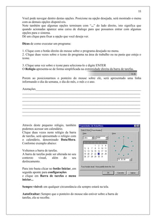 11
Você pode navegar dentro destas opções. Posicione na opção desejada, será mostrado o menu
com as demais opções disponíveis.
Note também que algumas opções terminam com “...” do lado direito, isto significa que
quando acionadas aparece uma caixa de dialogo para que possamos entrar com algumas
opções para o sistema.
Dê um clique para fixar a opção que você deseja ver.
Dicas de como executar um programa:
1. Clique com o botão direito do mouse sobre o programa desejado no menu.
2. Clique duas vezes sobre o ícone do programa na área de trabalho ou na pasta que esteja o
ícone.
3. Clique uma vez sobre o ícone para seleciona-lo e digite ENTER
O Relógio apresenta-se de forma simplificada na extremidade direita da barra de tarefas.
Porem ao posicionarmos o ponteiro do mouse sobre ele, será apresentado uma linha
informando o dia da semana, o dia do mês, o mês e o ano.
Anotações___________________________________________________________________
___________________________________________________________________________
___________________________________________________________________________
___________________________________________________________________________
___________________________________________________________________________
___________________________________________________________________________
___________________________________________________________________________
___________________________________________________________________________
Através deste pequeno relógio, também
podemos acessar um calendário.
Clique duas vezes neste relógio da barra
de tarefas, será apresentado o relógio com
o calendário, denominado Data/Hora.
Conforme exemplo abaixo:
Voltemos a barra de tarefas.
A barra de tarefas pode ser alterada no seu
contexto visual, além do seu
deslocamento.
Para isto basta clicar no botão Iniciar, em
seguida aponte para configurações
e clique em Barra de tarefas e menu
iniciar...
Sempre visível: em qualquer circunstância ela sempre estará na tela.
AutoOcultar: Sempre que o ponteiro do mouse não estiver sobre a barra de
tarefas, ela se recolhe.
 