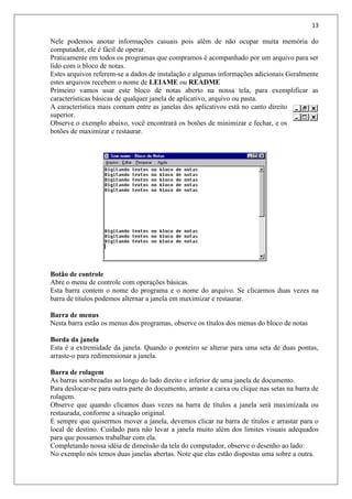 13
Nele podemos anotar informações casuais pois além de não ocupar muita memória do
computador, ele é fácil de operar.
Praticamente em todos os programas que compramos é acompanhado por um arquivo para ser
lido com o bloco de notas.
Estes arquivos referem-se a dados de instalação e algumas informações adicionais Geralmente
estes arquivos recebem o nome de LEIAME ou README
Primeiro vamos usar este bloco de notas aberto na nossa tela, para exemplificar as
características básicas de qualquer janela de aplicativo, arquivo ou pasta.
A característica mais comum entre as janelas dos aplicativos está no canto direito
superior.
Observe o exemplo abaixo, você encontrará os botões de minimizar e fechar, e os
botões de maximizar e restaurar.
Botão de controle
Abre o menu de controle com operações básicas.
Esta barra contem o nome do programa e o nome do arquivo. Se clicarmos duas vezes na
barra de títulos podemos alternar a janela em maximizar e restaurar.
Barra de menus
Nesta barra estão os menus dos programas, observe os títulos dos menus do bloco de notas
Borda da janela
Esta é a extremidade da janela. Quando o ponteiro se alterar para uma seta de duas pontas,
arraste-o para redimensionar a janela.
Barra de rolagem
As barras sombreadas ao longo do lado direito e inferior de uma janela de documento.
Para deslocar-se para outra parte do documento, arraste a caixa ou clique nas setas na barra de
rolagem.
Observe que quando clicamos duas vezes na barra de títulos a janela será maximizada ou
restaurada, conforme a situação original.
E sempre que quisermos mover a janela, devemos clicar na barra de títulos e arrastar para o
local de destino. Cuidado para não levar a janela muito além dos limites visuais adequados
para que possamos trabalhar com ela.
Completando nossa idéia de dimensão da tela do computador, observe o desenho ao lado:
No exemplo nós temos duas janelas abertas. Note que elas estão dispostas uma sobre a outra.
 
