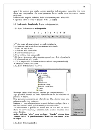 15
Através do acesso a essa janela, podemos examinar cada um desses elementos, bem como
alterar suas composições, criar novas pastas nos discos, instalar novas impressoras e outros
programas.
Para acessar o disquete, depois de inserir o disquete na gaveta de disquete.
Clique duas vezes no ícone do disquete de 3½ (A) ou (B)
5.1. Os elementos do cabeçalho de uma pasta de arquivos.
5.1.1. Barra de ferramentas botões padrão
1 2 3 4 5 6 7 8 9 10
1. Voltar para a tela anteriormente acessada nesta janela
2. Avançar para a tela anteriormente acessada nesta janela
3. Ir para um nível acima
4. Recortar o item selecionado
5. Copiar o item selecionado
6. Colar o último item armazenado
7. Desfazer a última operação executada com os ícones dentro desta janela
8. Excluir um ícone selecionado
9. Ver as propriedades do item selecionado (só funciona para os discos)
10. Modo de exibição dos ícones
5.1.2. Barra de ferramentas endereços
No campo endereço indica a pasta ou disco que esta janela mostra.
Aqui podemos entender de forma representativa um dos conceitos de
janela no Windows.
Note que como uma janela, ao olhar através dela estamos vendo uma
paisagem, porém com vantagens.
Podemos ver uma paisagem (pasta, área de trabalho ou qualquer disco), o
que este contem, e ainda, podemos manipular seus conteúdo.
Ao direcionarmos o ponteiro do mouse para um dos itens da relação
aberta no campo endereço, e clicarmos nele. Estamos mudando nosso
campo de visão.
Assim podemos “olhar” para qualquer “direção”, dentro deste
“mundo virtual”. E quando se conecta à Internet, este mundo virtual
se amplia.
5.1.3. Barra de menu; arquivo
 