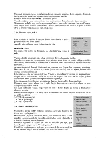 16
Marcando com um clique, ou selecionando um elemento (arquivo, disco ou pasta) dentro da
janela; podemos através da barra de menu manipular este arquivo.
Para isto basta clicar em arquivo e escolher a opção.
Também podemos usar o menu rápido para manipular um elemento dentro de uma janela.
No exemplo ao lado, note que há algumas opções escritas em baixo relevo. Isto significa que
estas opções estão inativas no momento. Quando selecionamos um arquivo ou pasta, o menu
ativa as opções relacionadas ao item selecionado
5.1.4. Barra de menu; editar
Para executar as opções de edição de um item dentro da pasta,
podemos acessar o menu editar.
A opção principal deste menu está no topo da lista:
Desfazer Excluir.
No entanto três outras se destacam, são elas:recortar, copiar e
colar.
Vamos entender um pouco mais sobre o processo de recortar, copiar e colar.
Quando recortamos ou copiamos um item, seja um ícone, texto ou objeto gráfico, este fica
armazenado na memória do computador exatamente como selecionamos e (recortamos) ou
(copiamos).
A operação (colar) depende diretamente de qualquer uma destas duas operações anteriores.
Da mesma forma que as duas operações (recortar) e (colar) tem sua operação concluída
quando clicamos em (colar).
Estas operações são universais dentro do Windows, em qualquer programa, em qualquer lugar
sempre haverá um meio de copiar ou recortar um arquivo, um texto ou um objeto gráfico
selecionado. Salvo quando houver prioridade de segurança.
Estas três operações podem ser acessadas de diversas formas, além do menu editar.
Usando o menu rápido, clique com o botão direito do mouse sobre o objeto, clique em uma
das opções recortar ou copiar.
No locar onde será colado, clique também com o botão direito do mouse e finalizamos
clicando em colar.
Podemos também operar com as teclas de atalho conforme mostra a figura do menu no início
do texto, são elas: e
1. CTRL+X para recortar
2. CTRL+C para copiar
3. CTRL+V para colar
5.1.5. Barra de menu; exibir
Utilizando o menu exibir, podemos trabalhar a exibição da janela da
forma mais rápida possível:
Os elementos (arquivos, discos ou pastas), são mostrados como ícones
grandes, pequenos, em lista, ou ainda com detalhes como o tamanho e
a data de criação ou ultima alteração.
Podemos organizar os ícones por letra da unidade, por tipo, por
tamanho, por espaço livre ou “AutoOrganizar”.
Esta última opção organiza os ícones sempre que deslocamos um deles
de seu local de origem, este se desloca para o fim da fila de ícones.
 