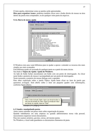 17
O item opções, determinar como as janelas serão apresentadas .
Dica para organizar ícones: podemos também clicar com o botão direito do mouse na área
dentro da janela meu computador, ou de qualquer outra pasta de arquivos.
5.1.6. Barra de menu; ajuda
O Windows tem uma vasta biblioteca para te ajudar a operar e entender os recursos dos mais
simples aos mais avançados.
Esta biblioteca pode ser acessada de qualquer pasta ou a partir do menu iniciar.
Seu título é Tópico da Ajuda: Ajuda do Windows.
Ao lado do botão fechar encontramos um botão com um ponto de interrogação. Ao clicar
neste botão o ponteiro do mouse é acompanhado por um ponto de interrogação.
Neste momento o ponteiro do mouse dialoga com o operador.
Para obter explicação sobre a janela Tópico Ajuda basta clicar no item da janela que
queremos averiguar. Será aberto sobre o item um pequeno quadro com informações,
conforme figura abaixo.
6. Criando e manipulando pastas
Antes vamos entender um pouco mais sobre organização de pastas.
Quando trabalhamos em uma empresa ou quando administramos nossa vida pessoal,
necessitamos organizar nossos documentos.
Para isto usamos armários, gavetas, caixas, até mesmo pastas.
No Windows, o local onde guardamos os documentos chamamos de pasta.
 