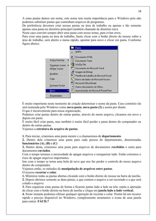 18
A estas pastas damos um nome, este nome tem muita importância para o Windows pois não
podemos substituir pastas que contenham arquivos de programas.
De preferência devemos criar nossas pastas na área de trabalho ou apenas e tão somente
apenas uma pasta no diretório principal (também chamado de diretório raiz).
Neste caso convém sempre abrir uma pasta com nosso nome, para evitar erros.
Para criar uma pasta na área de trabalho, basta clicar com o botão direito do mouse sobre a
área de trabalho, será aberto o menu rápido, apontar para novo e clicar em pasta. Conforme
figura abaixo.
É muito importante neste momento de criação determinar o nome da pasta. Caso contrário ela
será nomeada pelo Windows como nova pasta, nova pasta (2) e assim por diante.
O que é inconveniente para nossa organização.
Podemos criar pastas dentro de outras pastas, através do menu arquivo, clicamos em novo e
depois em pasta.
É muito fácil criar pasta, mas também é muito fácil perder a pasta dentro do computador ou
dentro de outras pastas.
Vejamos a estrutura do arquivo de pastas.
1. Para iniciar, criaremos uma pasta mestre e a chamaremos de departamento.
2. Dentro dela criaremos uma pasta para cada pessoa do departamento, denominadas
funcionários (A), (B) e (C)
3. Dentro desta, criaremos uma pasta para arquivos de documentos recebidos e outra para
documentos enviados.
Com o tempo teremos a necessidade de apagar arquivos e reorganizar tudo. Então corremos o
risco de apagar arquivos importantes.
Isto com o tempo se torna uma bola de neve que nos faz perder o controle do nosso arquivo
dentro do computador.
Vejamos então, os métodos de manipulação de arquivos entre pastas.
O recurso recortar e colar.
1. Minimize todas as pastas abertas clicando com o botão direito do mouse na barra de tarefas.
2. Depois abrimos somente as duas pastas, a que contem o arquivo a ser recortado e a que será
colado o arquivo.
3. Para organizar estas pastas de forma a ficarem juntas lado a lado na tela, repita a operação
de clicar com o botão direito na barra de tarefas e clique em janela lado a lado vertical.
4. Neste instante podemos efetuar qualquer operação de recortar e colar. Porém há um recurso
rápido e preciso disponível no Windows, (simplesmente arrastamos o ícone de uma janela
para outra). FÁCIL?
 