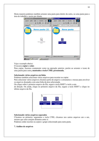 19
Desta maneira podemos também arrastar uma pasta para dentro da outra, ou uma pasta para a
área de trabalho e assim por diante.
Veja o exemplo abaixo:
O recurso copiar e colar.
Para copiar, fazemos exatamente como na operação anterior, porém ao arrastar o ícone de
uma janela para outra, mantenha a tecla CTRL pressionada.
Selecionado vários arquivos em linha
Podemos também selecionar vários arquivos para recortar ou copiar.
Para selecionar vários arquivos clicamos perto do arquivo e arrastamos o mouse para envolver
os arquivos desejados com uma linha da área selecionada.
Ou clique sobre o primeiro arquivo da fila, segure a tecla SHIFT e tecle a seta
de direção. Ou ainda, clique no primeiro arquivo da fila, segure a tecla SHIFT e clique no
último arquivo da fila.
Selecionado vários arquivos separados
Clicamos no primeiro, seguramos a tecla CTRL clicamos nos outros arquivos um a um,
mesmo que estes estejam distantes entre si.
Podemos então recortar ou copiar o grupo selecionado para outra pasta.
7. Atalhos de arquivos
 