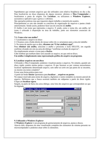 20
Suponhamos que existam arquivos que são utilizados com relativa freqüência no dia a dia.
Para localizá-los no disco dispomos de alguns recursos: abrimos o Meu Computador e
localizamos a pasta de origem. Em Localizar, ou utilizamos o Windows Explorer,
acessamos o aplicativo que o gerou e o abrimos.
São operações práticas mas que requerem algum trabalho e memória do usuário.
Principalmente se este não atender os conceitos de organização de arquivos e pastas citado
anteriormente. Sendo assim, podemos fazer uso do conceito de atalho.
O Atalho é um ícone que representa o arquivo. E sendo, como o nome diz, um atalho, tal
ícone é colocado à disposição na área de trabalho, junto aos elementos essenciais do
Windows.
7.1. Como criar um atalho?
1- Localizamos o arquivo no disco
2- Clicamos com o botão direito do mouse sobre ele e o arrastamos para a área de trabalho
3- No menu de opções que se abre, clicamos em “Criar atalho(s) aqui”.
Para eliminar um atalho, selecione o atalho e pressione a tecla DELETE, em seguida
confirme clicando em sim na caixa de diálogo “confirmar exclusão de arquivos”.
Ou simplesmente arraste o ícone para a lixeira.
Cabe lembrar que nenhum dano será causado ao arquivo, no que está no disco.
Um atalho é simplesmente uma representação gráfica do arquivo ou programa.
8. Localizar arquivos em um disco
Utilizando o Meu Computador, podemos visualizar pastas e arquivos. No entanto, quando um
disco rígido contém muitas pastas e arquivos. O que fazemos se por ventura necessitamos
localizar rapidamente determinado arquivo, sem saber ao certo em que pasta ele se encontra,
ou mesmo seu nome completo?
Existe uma forma prática para isso:
A partir do botão Iniciar apontamos para localizar..., arquivos ou pastas.
No espaço reservado para nome do arquivo, digitamos o nome completo ou mesmo parcial do
arquivo. Definimos que a busca ocorrerá também em subpastas a partir do disco rígido.
Clique em localizar agora.
Surgirá, na parte de baixo da caixa diálogo, uma lista dos arquivos que correspondem ao que
foi digitado.
9. Utilizando o Windows Explorer
O Windows Explorer é um programa de gerenciamento de arquivos, pastas e discos.
Através dele, dispomos de uma visualização completa dos elementos do sistema presente no
microcomputador e podemos atuar sobre os elementos.
 