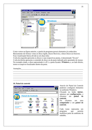 21
Como vemos na figura anterior, a janela do programa possui elementos já conhecidos.
Basicamente ele fornece vistas ao disco rígido, discos flexíveis, e disco óticos (se houver).
Essa visualização básica divide-se em duas telas:
A tela da esquerda apresenta os discos e suas respectivas pastas, é denominada ''Árvore''.
A tela da direita apresenta o conteúdo do disco ou da pasta indicado pelo apontador do mouse.
No exemplo citado, o disco apresentado é o C:, a pasta focada é Windows, e, ao lado direito,
temos os arquivos localizados dentro da pasta.
Anotações___________________________________________________________________
___________________________________________________________________________
___________________________________________________________________________
___________________________________________________________________________
___________________________________________________________________________
___________________________________________________________________________
10. Painel de controle
Através do Painel de Controle
podemos configurar elementos
no ambiente Windows.
Clicando no botão iniciar,
optamos por configurações, e
clicamos em painel de
controle.
Ou clicamos em meu
computador e em painel de
controle.
Cada ícone representa um
programa que permite
modificar parte do ambiente de
trabalho.
 
