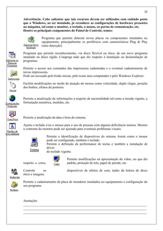 22
Advertência: Cabe salientar que tais recursos devem ser utilizados com cuidado posto
que o Windows, ao ser instalado, já reconhece as configurações de hardware presentes
na máquina, tal como o monitor, o teclado, o mouse, as portas de comunicação, etc.
Dentre os principais componentes do Painel de Controle, temos:
Programa que permite detectar novas placas ou componentes instalados no
equipamento, principalmente os periféricos com características Plug & Play
(auto detecção).
Programa que permite reconhecimento, via disco flexível ou ótico, de um novo programa
instalado no disco rígido. Congrega tudo que diz respeito à instalação ou desinstalação de
programas.
Permite o acesso aos comandos das impressoras cadastradas e o eventual cadastramento de
novas impressoras.
Pode ser acessado pelo botão iniciar, pelo ícone meu computador e pelo Windows Explorer.
Facilita modificações no modo de atuação do mouse como velocidade, duplo clique, posição
dos botões, efeitos do ponteiro.
Permite a atualização de informações a respeito da nacionalidade tal como a moeda vigente, a
formatação numérica, medidas, etc.
Permite a atualização da data e hora do sistema.
Ajusta o teclado e/ou o mouse para o uso de pessoas com alguma deficiência motora. Mesmo
o contraste do monitor pode ser ajustado para eventuais problemas visuais.
Permite a identificação de dispositivos do sistema Assim como o mouse
pode ser configurado, também o teclado.
Permite a definição da performance de teclas e também a instalação de
driver
do teclado vigente.
Permite modificações na apresentação do vídeo, no que diz
respeito a cores, padrão, proteção de tela, papel de parede, etc.
Controla os dispositivos de efeitos de som, áudio da leitora de disco
ótico e imagens.
Permite o cadastramento da placa de mondems instalados no equipamento e configuração do
seu programa.
Anotações
___________________________________________________________________________
___________________________________________________________________________
___________________________________________________________________________
 